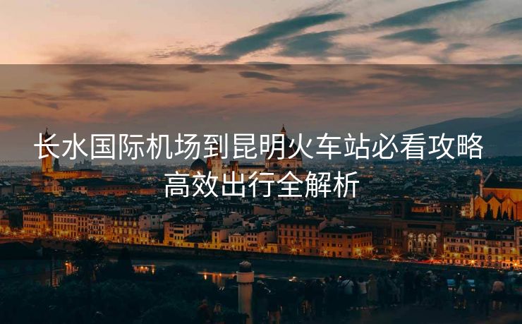 長(zhǎng)水國(guó)際機(jī)場(chǎng)到昆明火車(chē)站必看攻略 高效出行全解析
