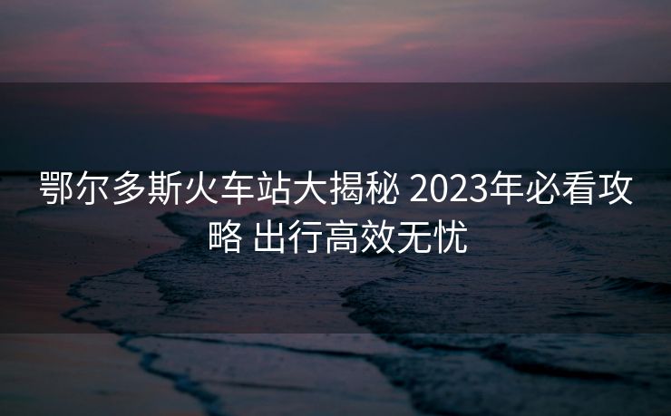 鄂爾多斯火車(chē)站大揭秘 2023年必看攻略 出行高效無(wú)憂