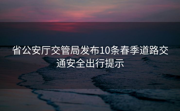 省公安廳交管局發(fā)布10條春季道路交通安全出行提示
