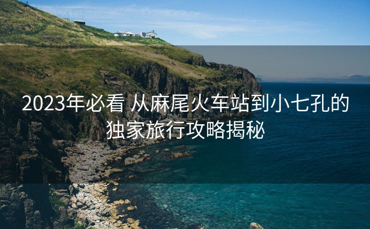 2023年必看 從麻尾火車站到小七孔的獨家旅行攻略揭秘