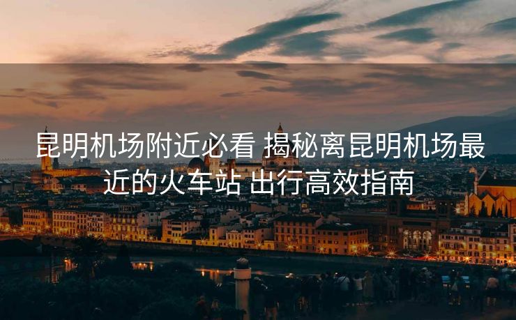 昆明機場附近必看 揭秘離昆明機場最近的火車站 出行高效指南