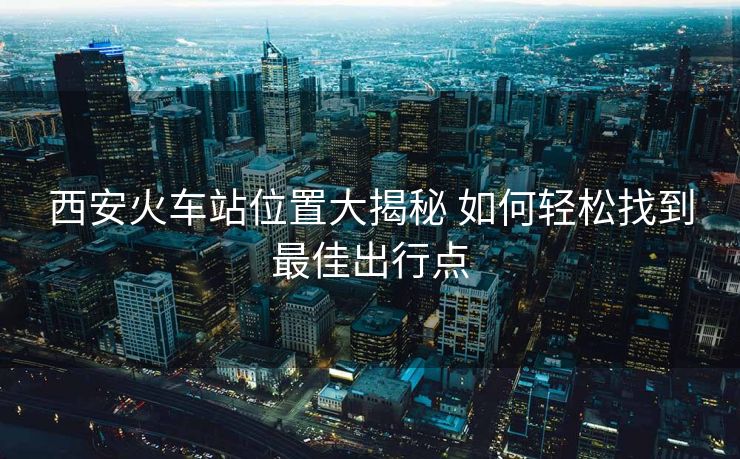 西安火車站位置大揭秘 如何輕松找到最佳出行點(diǎn)