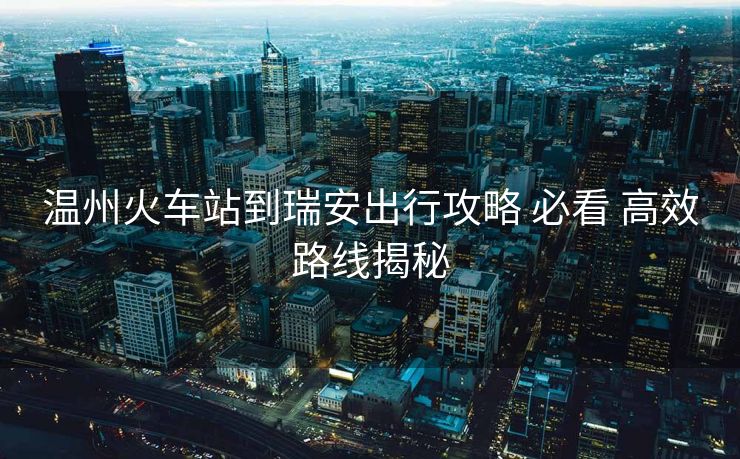 溫州火車站到瑞安出行攻略 必看 高效路線揭秘