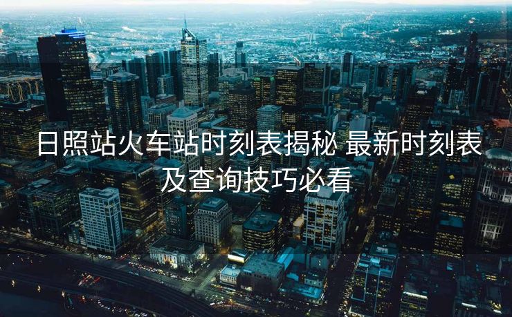 日照站火車站時刻表揭秘 最新時刻表及查詢技巧必看