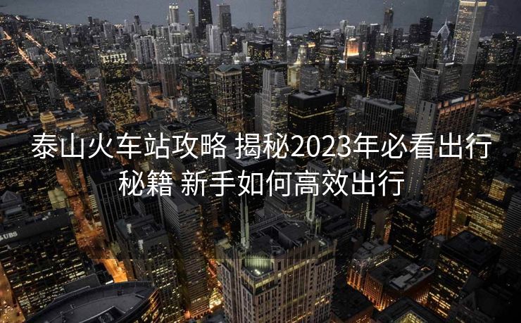 泰山火車站攻略 揭秘2023年必看出行秘籍 新手如何高效出行