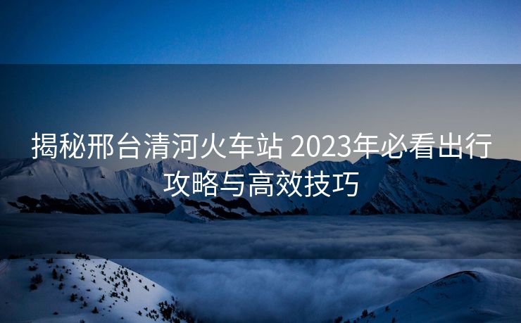 揭秘邢臺清河火車站 2023年必看出行攻略與高效技巧