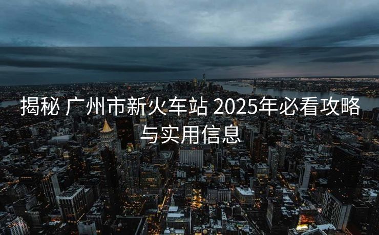 揭秘 廣州市新火車站 2025年必看攻略與實用信息