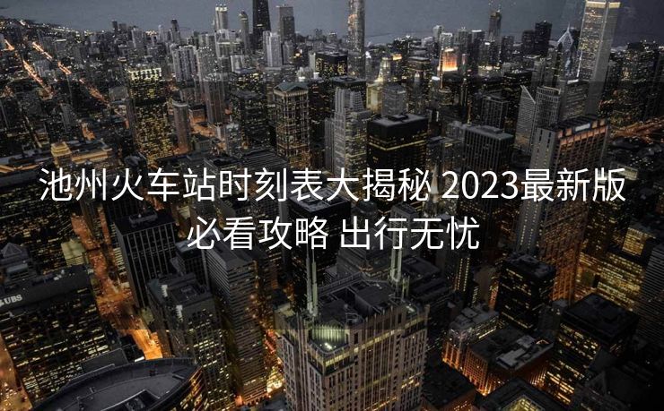 池州火車站時(shí)刻表大揭秘 2023最新版必看攻略 出行無(wú)憂