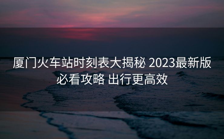 廈門火車站時刻表大揭秘 2023最新版必看攻略 出行更高效