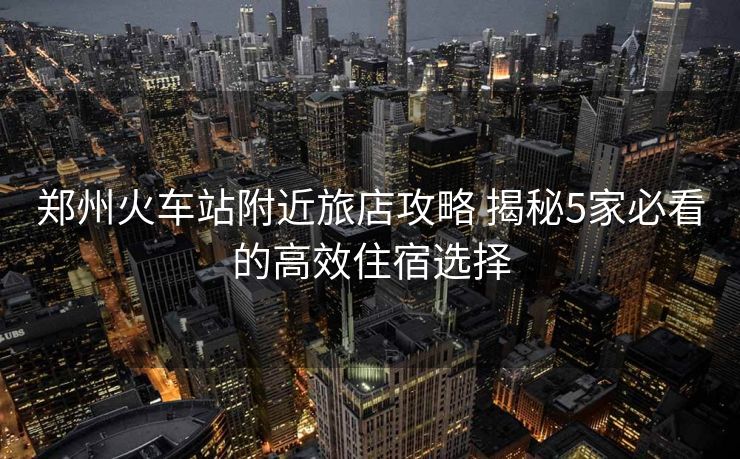 鄭州火車站附近旅店攻略 揭秘5家必看的高效住宿選擇