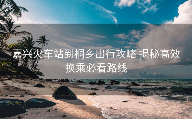 嘉興火車站到桐鄉(xiāng)出行攻略 揭秘高效換乘必看路線 嘉興火車站到桐鄉(xiāng)出行攻略 揭秘高效換乘必看路線
