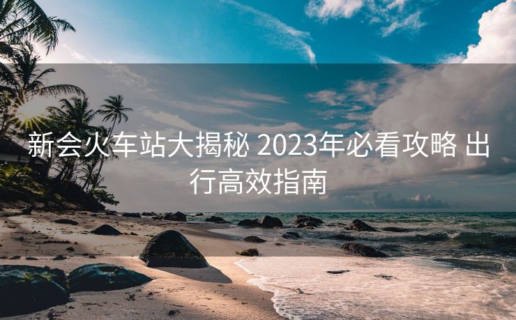 新會火車站大揭秘 2023年必看攻略 出行高效指南