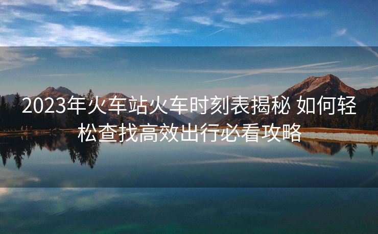 2023年火車站火車時(shí)刻表揭秘 如何輕松查找高效出行必看攻略