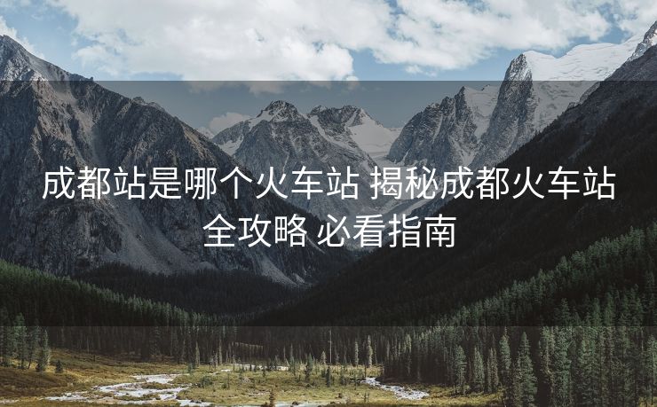 成都站是哪個(gè)火車站 揭秘成都火車站全攻略 必看指南
