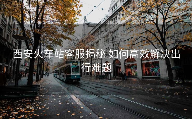 西安火車(chē)站客服揭秘 如何高效解決出行難題 西安火車(chē)站客服揭秘 如何高效解決出行難題
