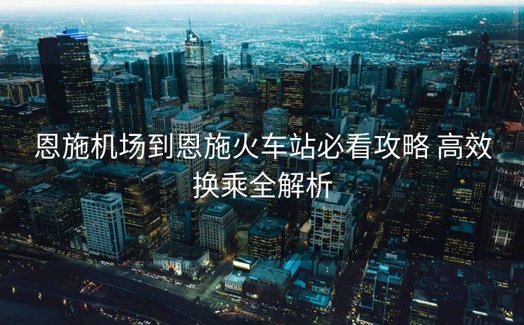 恩施機場到恩施火車站必看攻略 高效換乘全解析