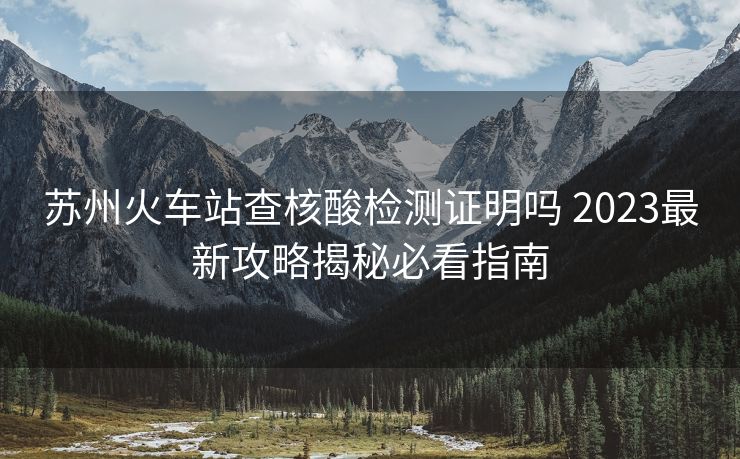 蘇州火車站查核酸檢測證明嗎 2023最新攻略揭秘必看指南