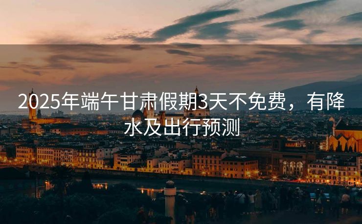 2025年端午甘肅假期3天不免費，有降水及出行預測