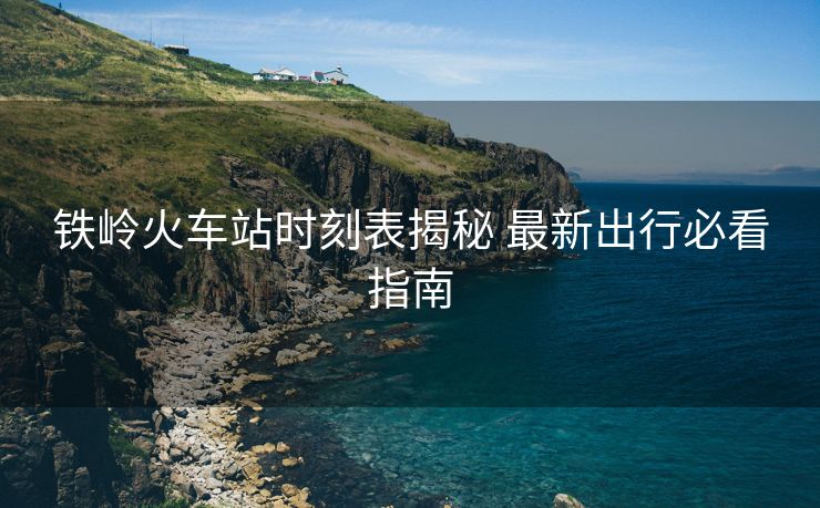 鐵嶺火車站時刻表揭秘 最新出行必看指南