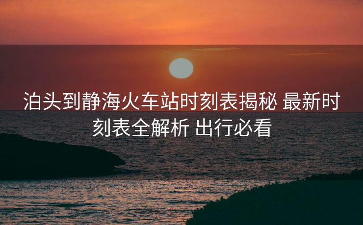 泊頭到靜?；疖囌緯r(shí)刻表揭秘 最新時(shí)刻表全解析 出行必看