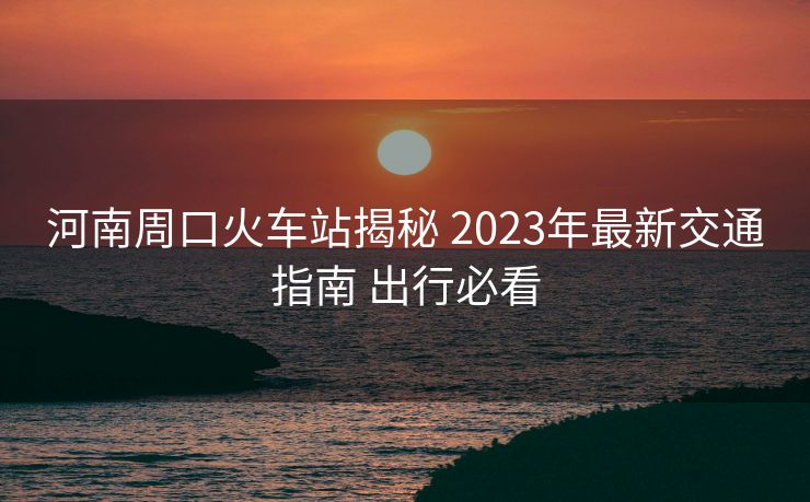 河南周口火車站揭秘 2023年最新交通指南 出行必看