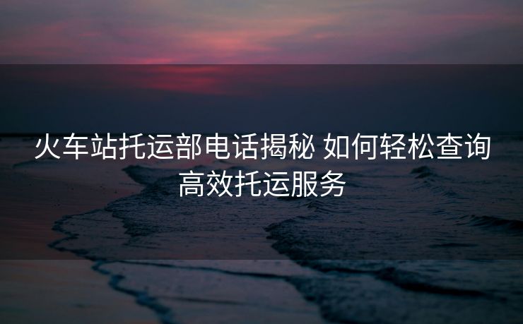 火車站托運(yùn)部電話揭秘 如何輕松查詢高效托運(yùn)服務(wù)