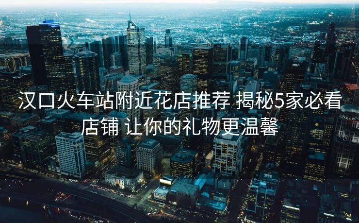 漢口火車(chē)站附近花店推薦 揭秘5家必看店鋪 讓你的禮物更溫馨
