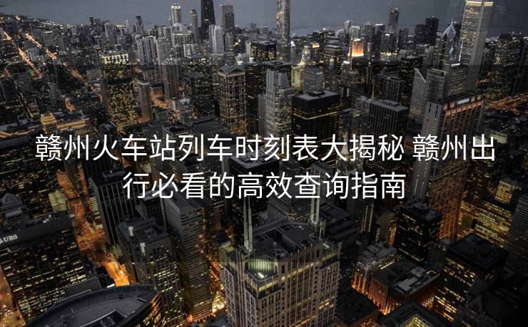 贛州火車站列車時刻表大揭秘 贛州出行必看的高效查詢指南
