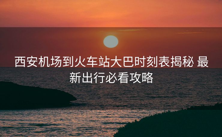 西安機場到火車站大巴時刻表揭秘 最新出行必看攻略