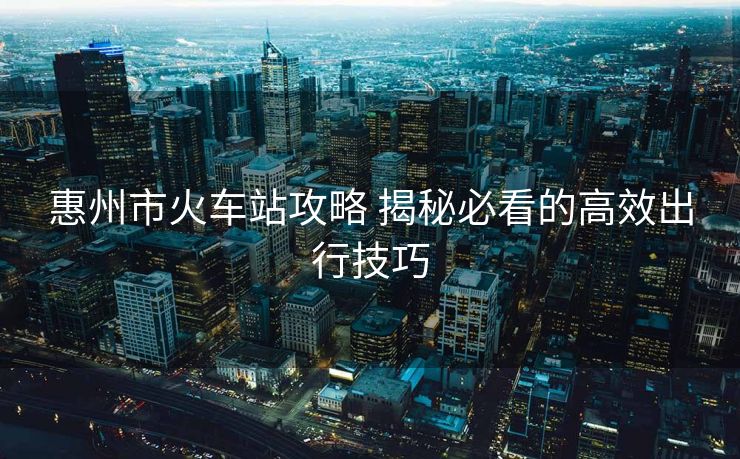 惠州市火車站攻略 揭秘必看的高效出行技巧