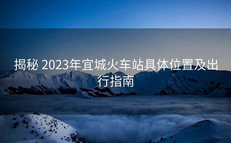揭秘 2023年宜城火車站具體位置及出行指南