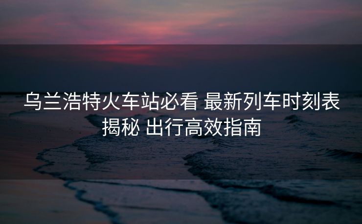 烏蘭浩特火車站必看 最新列車時刻表揭秘 出行高效指南
