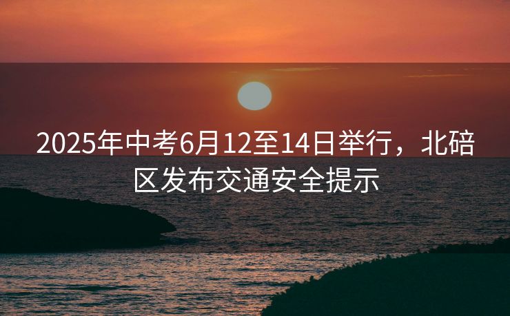 2025年中考6月12至14日舉行，北碚區(qū)發(fā)布交通安全提示
