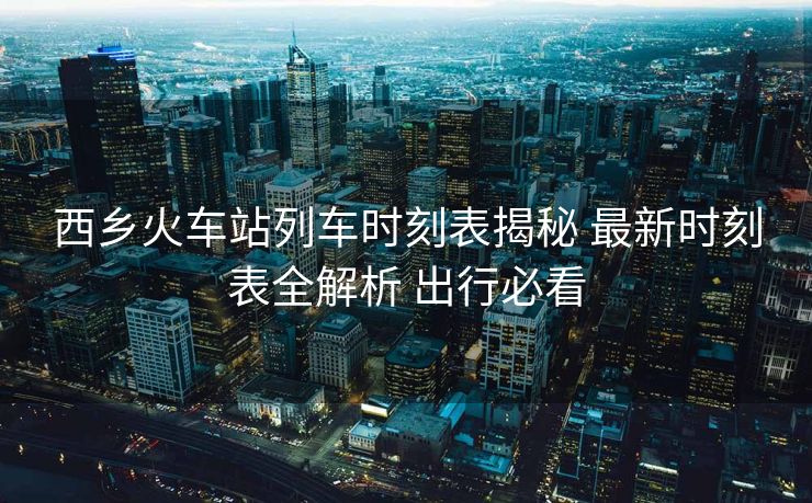 西鄉(xiāng)火車站列車時(shí)刻表揭秘 最新時(shí)刻表全解析 出行必看