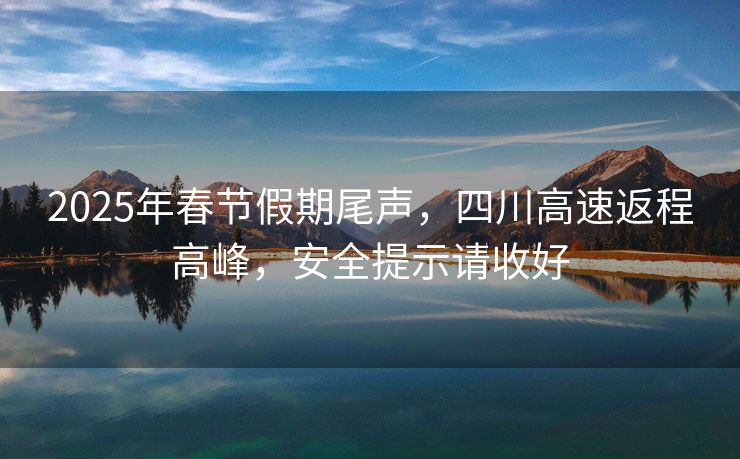 2025年春節(jié)假期尾聲，四川高速返程高峰，安全提示請(qǐng)收好