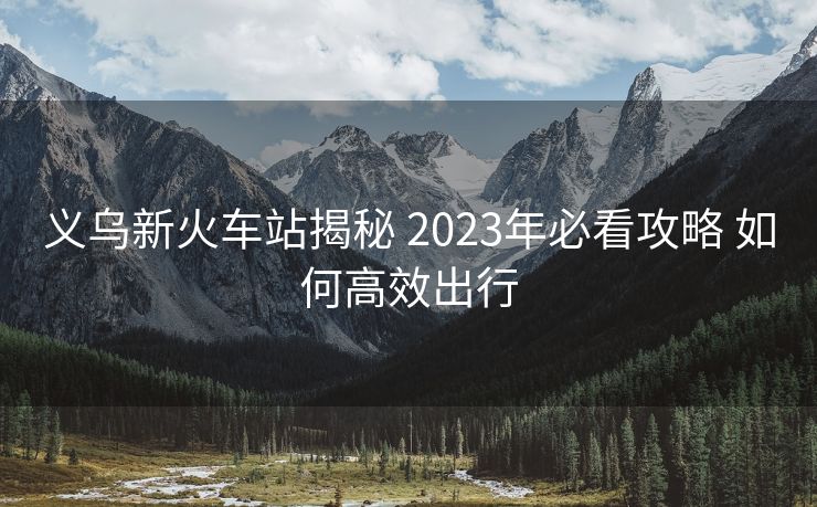 義烏新火車站揭秘 2023年必看攻略 如何高效出行