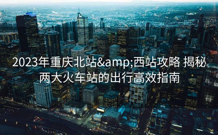 2023年重慶北站&西站攻略 揭秘兩大火車站的出行高效指南