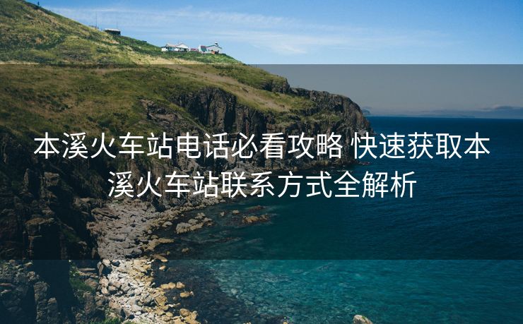 本溪火車站電話必看攻略 快速獲取本溪火車站聯(lián)系方式全解析