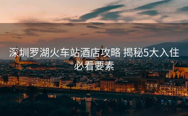 深圳羅湖火車站酒店攻略 揭秘5大入住必看要素