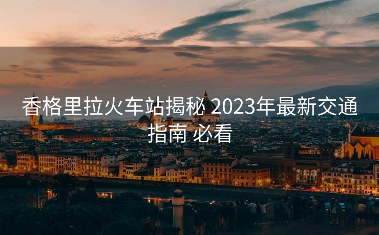 香格里拉火車站揭秘 2023年最新交通指南 必看
