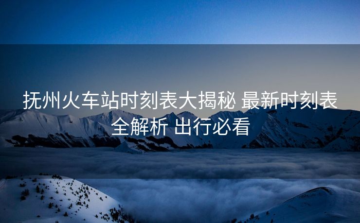 撫州火車站時(shí)刻表大揭秘 最新時(shí)刻表全解析 出行必看
