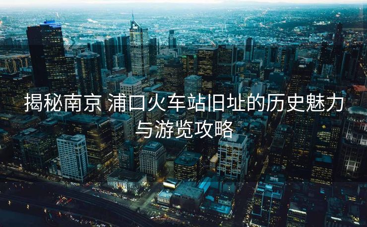 揭秘南京 浦口火車(chē)站舊址的歷史魅力與游覽攻略