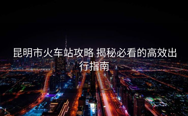 昆明市火車站攻略 揭秘必看的高效出行指南 昆明市火車站攻略 揭秘必看的高效出行指南