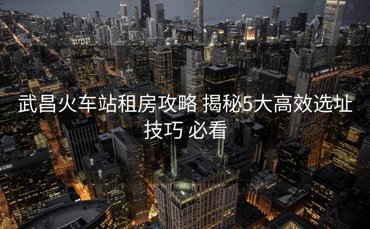 武昌火車站租房攻略 揭秘5大高效選址技巧 必看