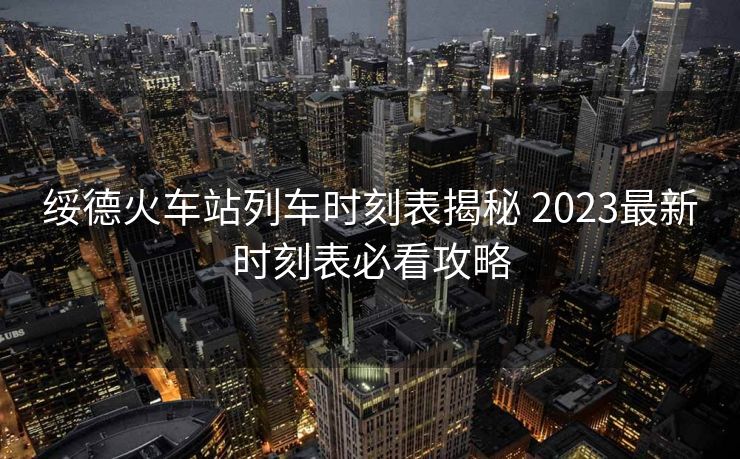 綏德火車站列車時(shí)刻表揭秘 2023最新時(shí)刻表必看攻略