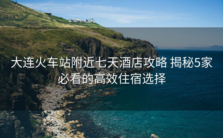 大連火車站附近七天酒店攻略 揭秘5家必看的高效住宿選擇