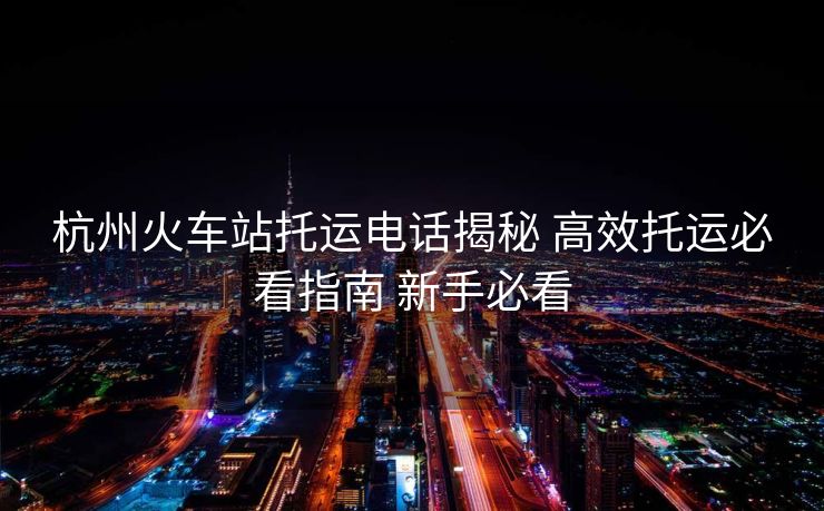 杭州火車站托運電話揭秘 高效托運必看指南 新手必看