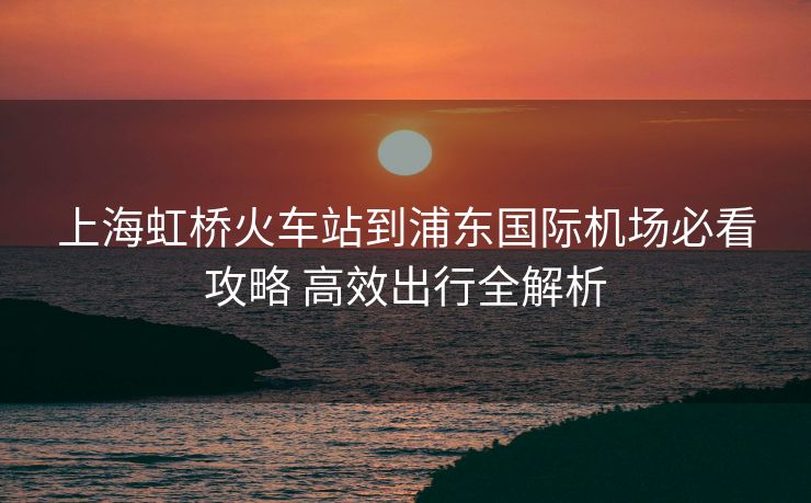 上海虹橋火車站到浦東國(guó)際機(jī)場(chǎng)必看攻略 高效出行全解析
