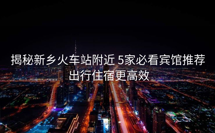 揭秘新鄉(xiāng)火車站附近 5家必看賓館推薦 出行住宿更高效