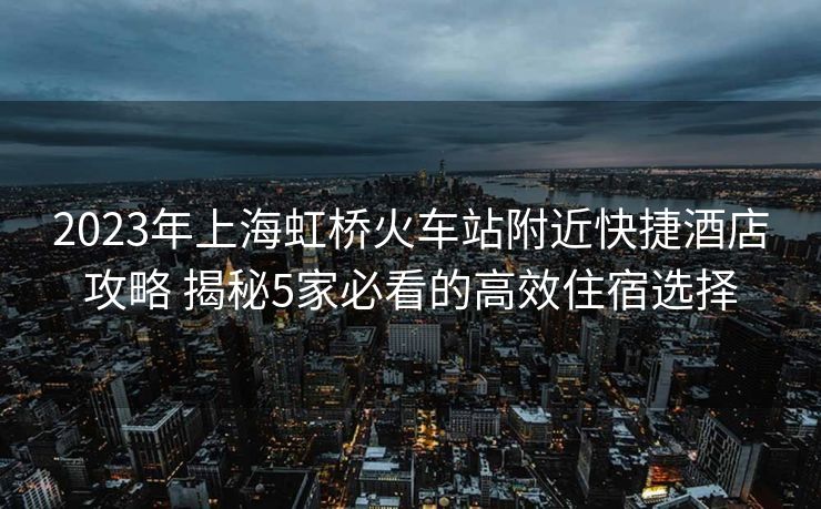 2023年上海虹橋火車站附近快捷酒店攻略 揭秘5家必看的高效住宿選擇